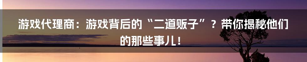 游戏代理商:游戏背后的“二道贩子”?带你揭秘他们的那些事儿!