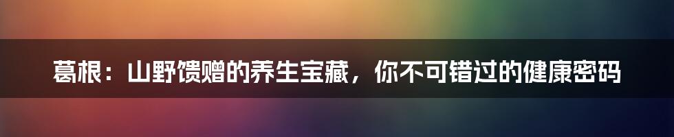 葛根:山野馈赠的养生宝藏,你不可错过的健康密码