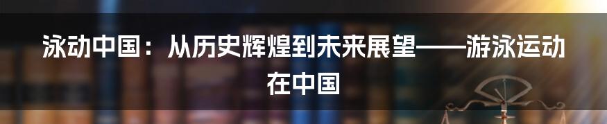 泳动中国:从历史辉煌到未来展望——游泳运动在中国