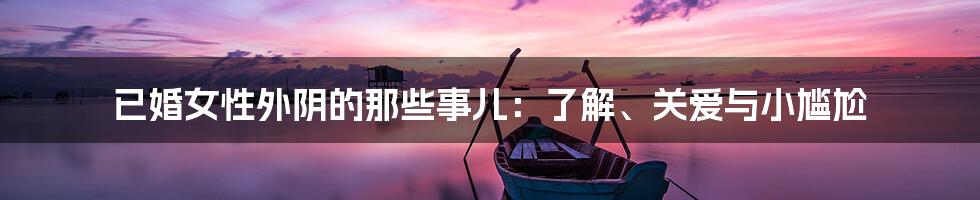已婚女性外阴的那些事儿:了解、关爱与小尴尬