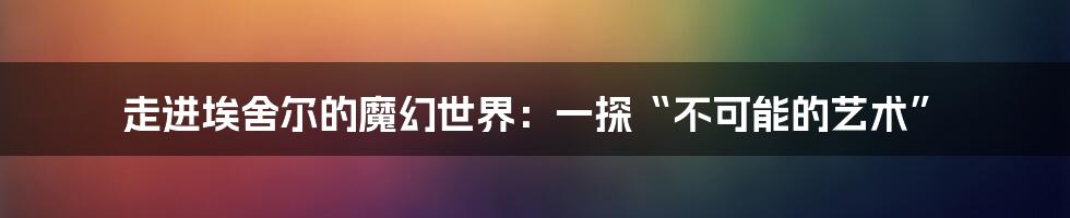 走进埃舍尔的魔幻世界：一探“不可能的艺术”