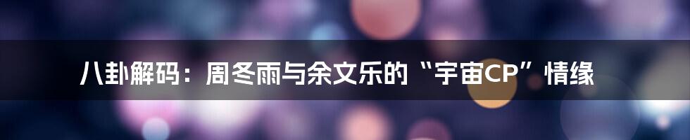 八卦解码:周冬雨与余文乐的“宇宙CP”情缘