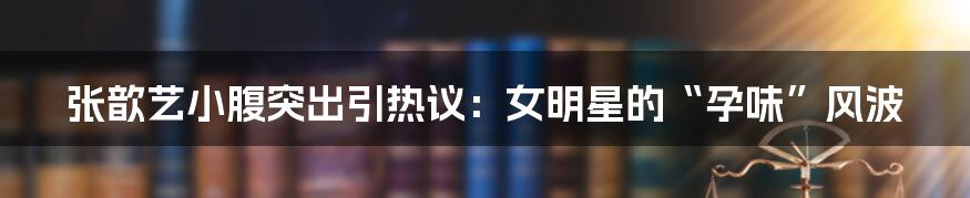 张歆艺小腹突出引热议：女明星的“孕味”风波