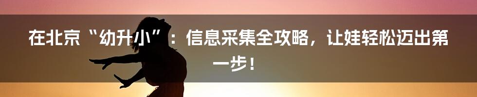在北京“幼升小”:信息采集全攻略,让娃轻松迈出第一步!