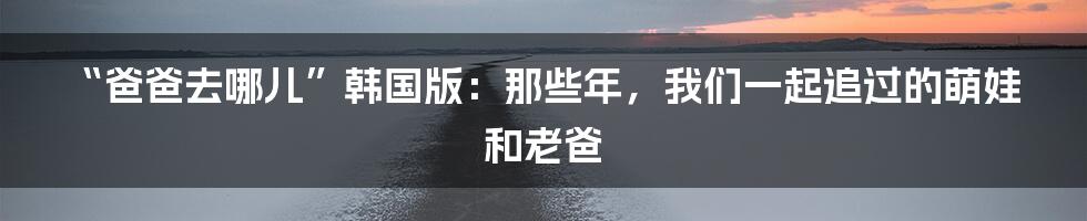 “爸爸去哪儿”韩国版：那些年，我们一起追过的萌娃和老爸