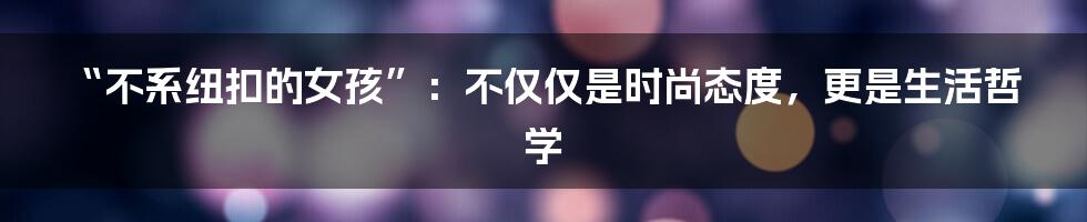 “不系纽扣的女孩”:不仅仅是时尚态度,更是生活哲学