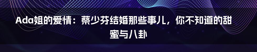 Ada姐的爱情:蔡少芬结婚那些事儿,你不知道的甜蜜与八卦