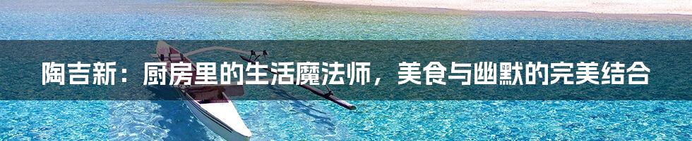 陶吉新:厨房里的生活魔法师,美食与幽默的完美结合