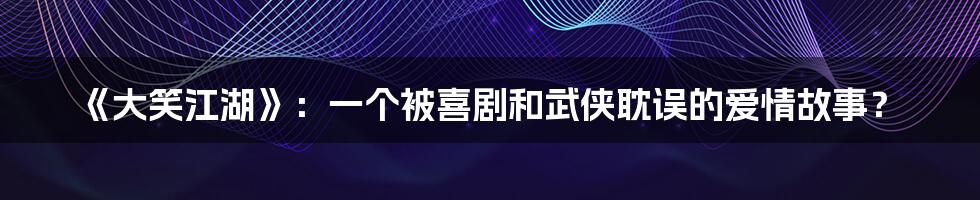 《大笑江湖》:一个被喜剧和武侠耽误的爱情故事?