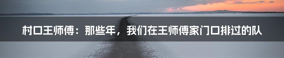 村口王师傅:那些年,我们在王师傅家门口排过的队