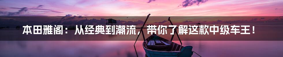 本田雅阁：从经典到潮流，带你了解这款中级车王！