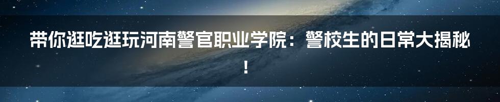 带你逛吃逛玩河南警官职业学院：警校生的日常大揭秘！