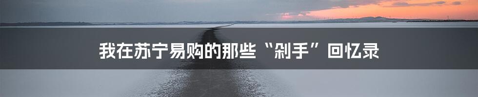 我在苏宁易购的那些“剁手”回忆录