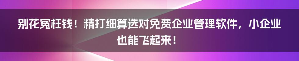 别花冤枉钱！精打细算选对免费企业管理软件，小企业也能飞起来！