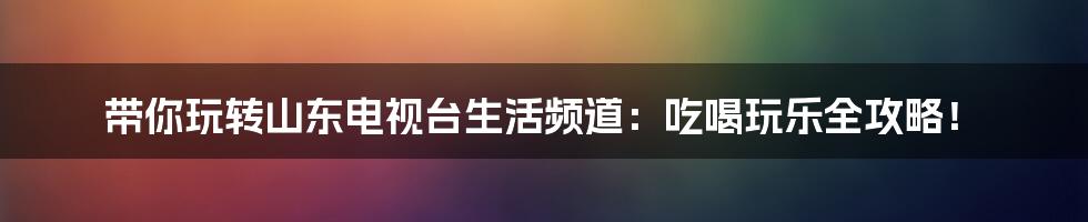 带你玩转山东电视台生活频道:吃喝玩乐全攻略!