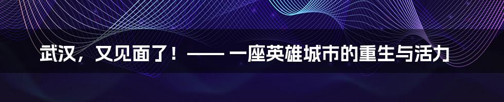 武汉,又见面了!—— 一座英雄城市的重生与活力