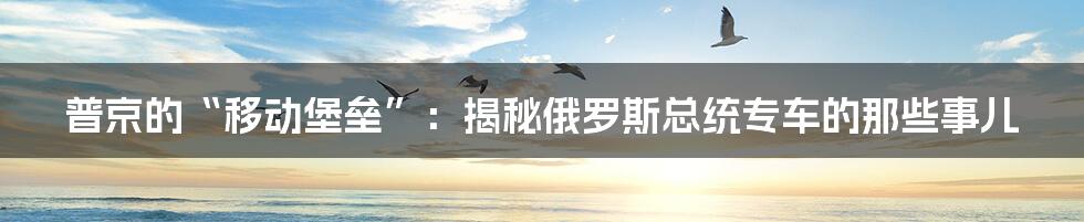 普京的“移动堡垒”:揭秘俄罗斯总统专车的那些事儿