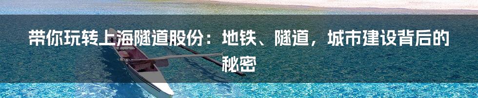 带你玩转上海隧道股份:地铁、隧道,城市建设背后的秘密