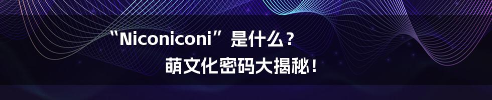“Niconiconi”是什么? 萌文化密码大揭秘!