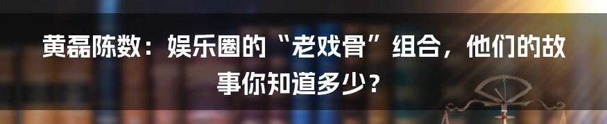 黄磊陈数:娱乐圈的“老戏骨”组合,他们的故事你知道多少?