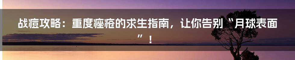 战痘攻略:重度痤疮的求生指南,让你告别“月球表面”!