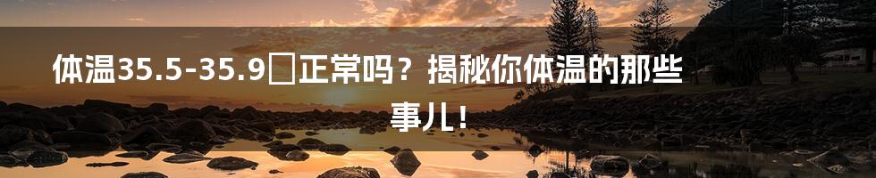 体温35.5-35.9℃正常吗?揭秘你体温的那些事儿!