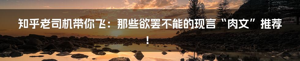 知乎老司机带你飞：那些欲罢不能的现言“肉文”推荐！