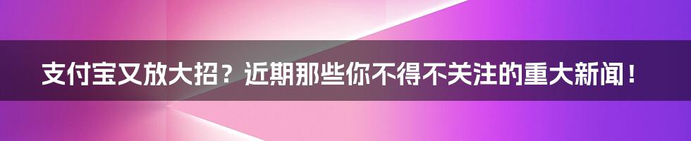 支付宝又放大招?近期那些你不得不关注的重大新闻!
