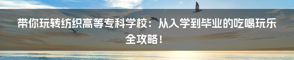 带你玩转纺织高等专科学校:从入学到毕业的吃喝玩乐全攻略!