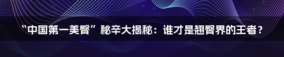 “中国第一美臀”秘辛大揭秘:谁才是翘臀界的王者?
