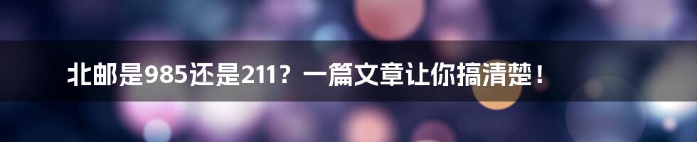 北邮是985还是211？一篇文章让你搞清楚！