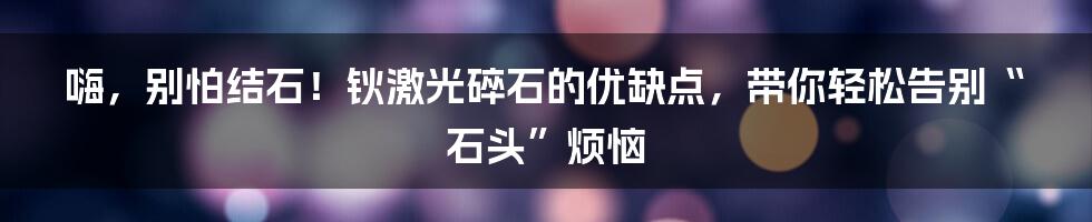 嗨,别怕结石!钬激光碎石的优缺点,带你轻松告别“石头”烦恼