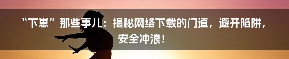 “下崽”那些事儿:揭秘网络下载的门道,避开陷阱,安全冲浪!