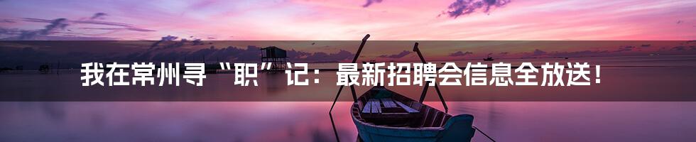我在常州寻“职”记：最新招聘会信息全放送！