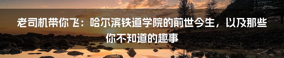 老司机带你飞:哈尔滨铁道学院的前世今生,以及那些你不知道的趣事