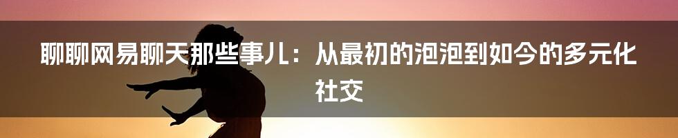 聊聊网易聊天那些事儿:从最初的泡泡到如今的多元化社交