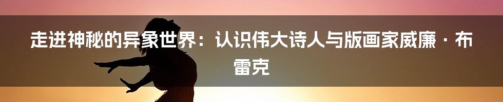 走进神秘的异象世界：认识伟大诗人与版画家威廉·布雷克