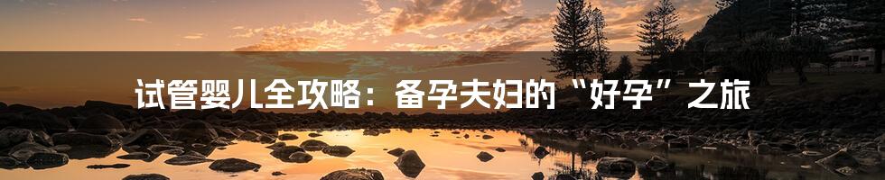 试管婴儿全攻略:备孕夫妇的“好孕”之旅
