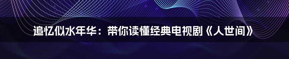 追忆似水年华:带你读懂经典电视剧《人世间》