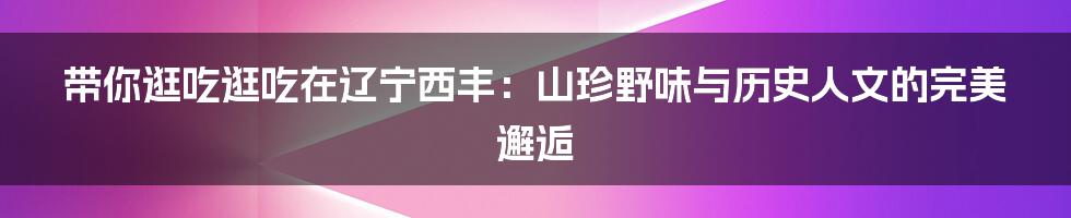 带你逛吃逛吃在辽宁西丰：山珍野味与历史人文的完美邂逅