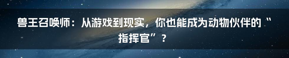 兽王召唤师：从游戏到现实，你也能成为动物伙伴的“指挥官”？