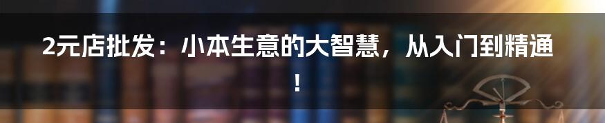 2元店批发:小本生意的大智慧,从入门到精通!