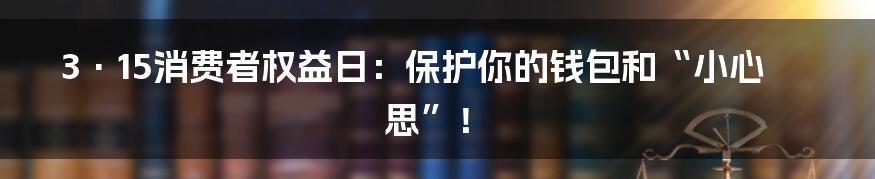 3·15消费者权益日:保护你的钱包和“小心思”!