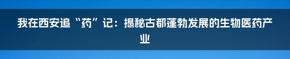 我在西安追“药”记:揭秘古都蓬勃发展的生物医药产业