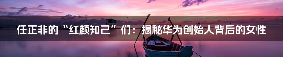 任正非的“红颜知己”们:揭秘华为创始人背后的女性