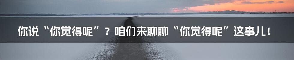 你说“你觉得呢”?咱们来聊聊“你觉得呢”这事儿!