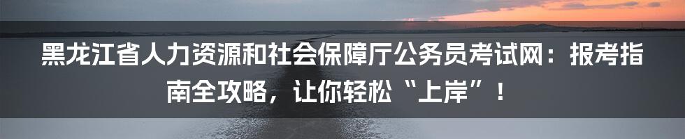 黑龙江省人力资源和社会保障厅公务员考试网:报考指南全攻略,让你轻松“上岸”!