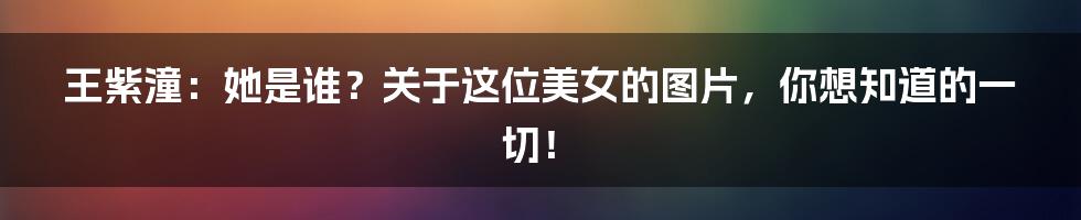 王紫潼:她是谁?关于这位美女的图片,你想知道的一切!