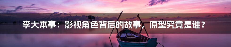 李大本事:影视角色背后的故事,原型究竟是谁?