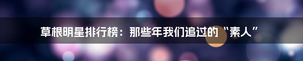 草根明星排行榜：那些年我们追过的“素人”